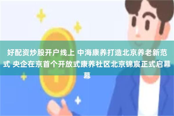 好配资炒股开户线上 中海康养打造北京养老新范式 央企在京首个开放式康养社区北京锦宸正式启幕