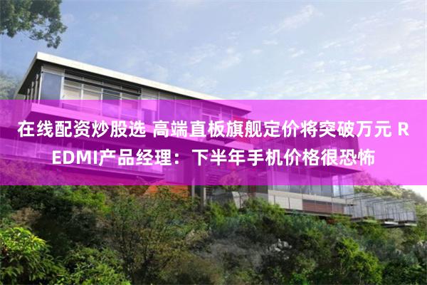 在线配资炒股选 高端直板旗舰定价将突破万元 REDMI产品经理：下半年手机价格很恐怖
