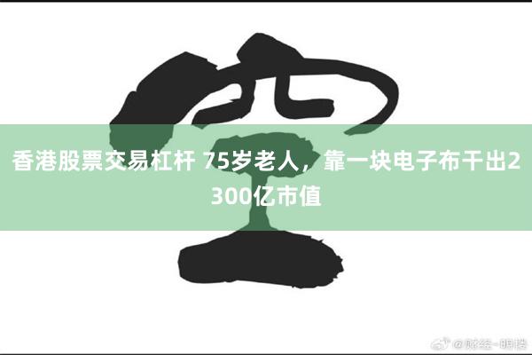 香港股票交易杠杆 75岁老人，靠一块电子布干出2300亿市值
