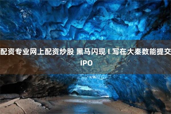 配资专业网上配资炒股 黑马闪现 I 写在大秦数能提交 IPO