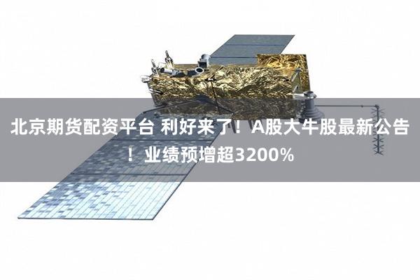 北京期货配资平台 利好来了!A股大牛股最新公告!业绩预增超3200%