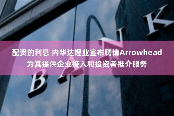 配资的利息 内华达锂业宣布聘请Arrowhead为其提供企业接入和投资者推介服务