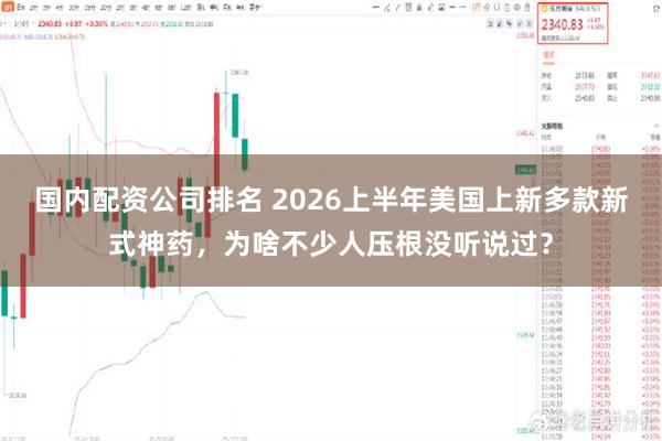 国内配资公司排名 2026上半年美国上新多款新式神药，为啥不少人压根没听说过？