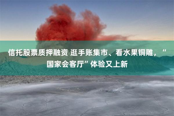 信托股票质押融资 逛手账集市、看水果铜雕，“国家会客厅”体验又上新