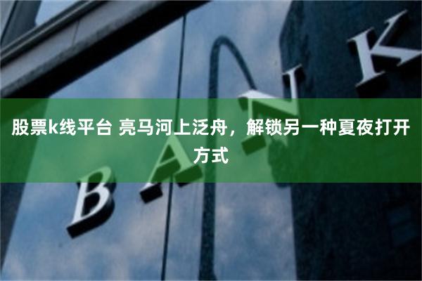 股票k线平台 亮马河上泛舟，解锁另一种夏夜打开方式