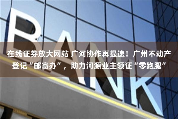 在线证劵放大网站 广河协作再提速!广州不动产登记“邮寄办”,助力河源业主领证“零跑腿”