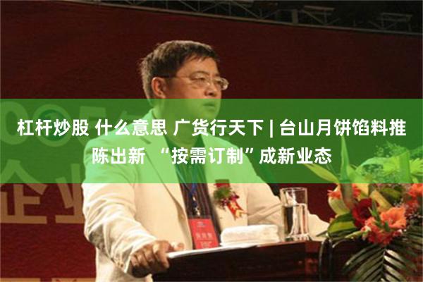 杠杆炒股 什么意思 广货行天下 | 台山月饼馅料推陈出新  “按需订制”成新业态