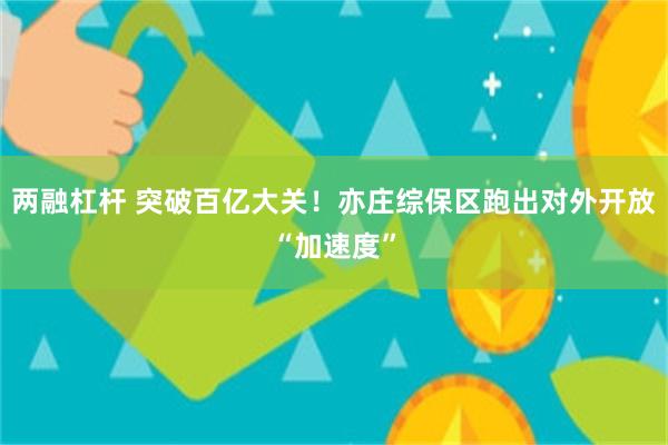 两融杠杆 突破百亿大关！亦庄综保区跑出对外开放“加速度”
