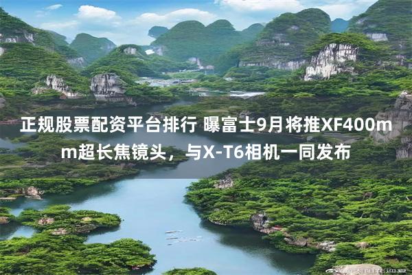 正规股票配资平台排行 曝富士9月将推XF400mm超长焦镜头，与X-T6相机一同发布