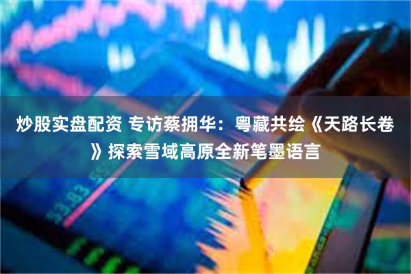 炒股实盘配资 专访蔡拥华:粤藏共绘《天路长卷》探索雪域高原全新笔墨语言