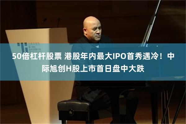 50倍杠杆股票 港股年内最大IPO首秀遇冷！中际旭创H股上市首日盘中大跌