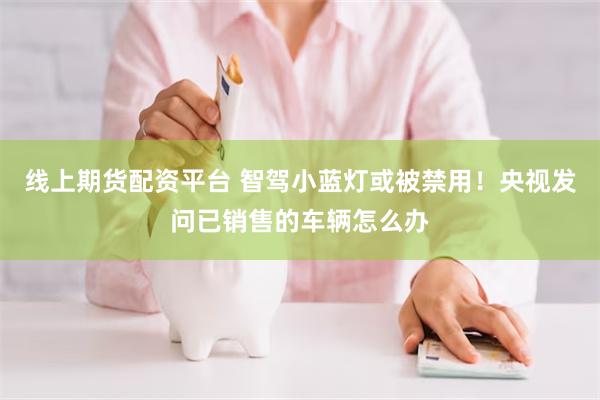 线上期货配资平台 智驾小蓝灯或被禁用!央视发问已销售的车辆怎么办