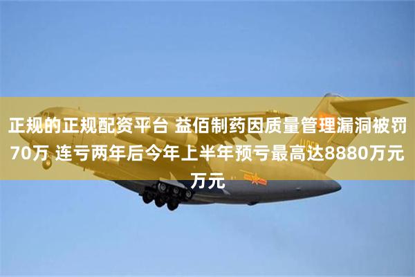 正规的正规配资平台 益佰制药因质量管理漏洞被罚70万 连亏两年后今年上半年预亏最高达8880万元