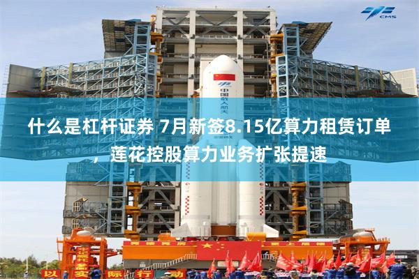 什么是杠杆证券 7月新签8.15亿算力租赁订单，莲花控股算力业务扩张提速