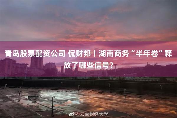 青岛股票配资公司 侃财邦丨湖南商务“半年卷”释放了哪些信号?