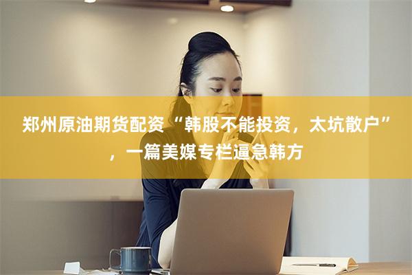 郑州原油期货配资 “韩股不能投资，太坑散户”，一篇美媒专栏逼急韩方
