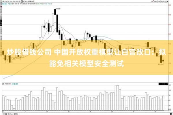 炒股借钱公司 中国开放权重模型让白宫改口:拟豁免相关模型安全测试