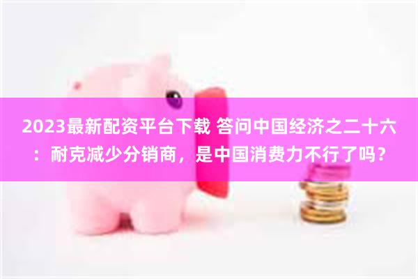 2023最新配资平台下载 答问中国经济之二十六：耐克减少分销商，是中国消费力不行了吗？