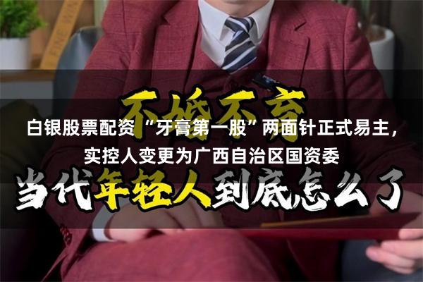 白银股票配资 “牙膏第一股”两面针正式易主，实控人变更为广西自治区国资委