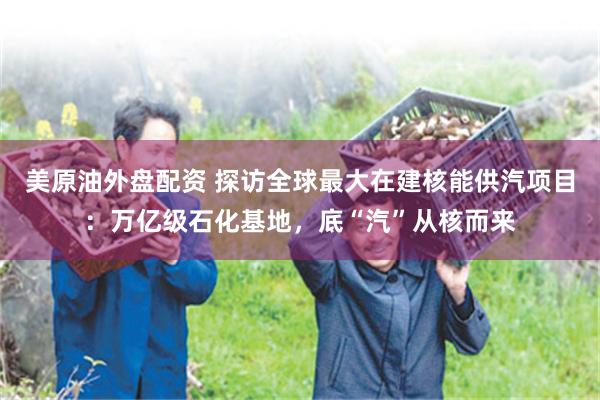 美原油外盘配资 探访全球最大在建核能供汽项目：万亿级石化基地，底“汽”从核而来