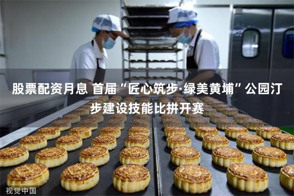 股票配资月息 首届“匠心筑步·绿美黄埔”公园汀步建设技能比拼开赛