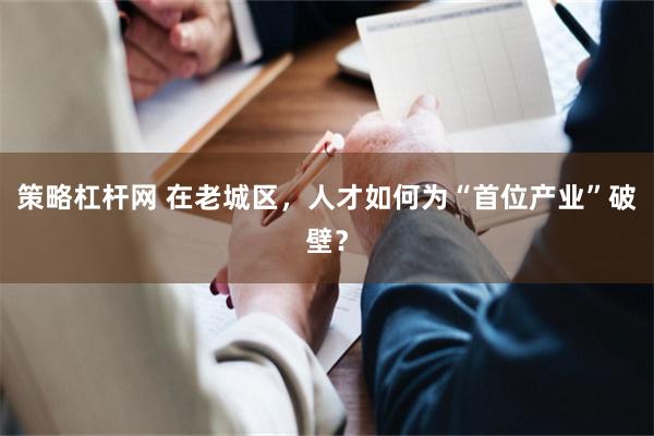 策略杠杆网 在老城区，人才如何为“首位产业”破壁？