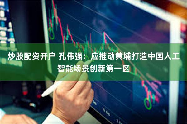 炒股配资开户 孔伟强：应推动黄埔打造中国人工智能场景创新第一区