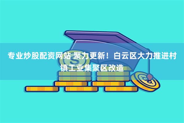 专业炒股配资网站 聚力更新！白云区大力推进村镇工业集聚区改造