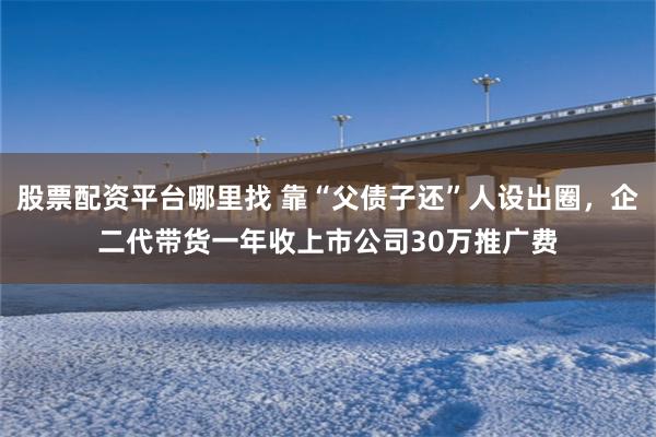 股票配资平台哪里找 靠“父债子还”人设出圈，企二代带货一年收上市公司30万推广费