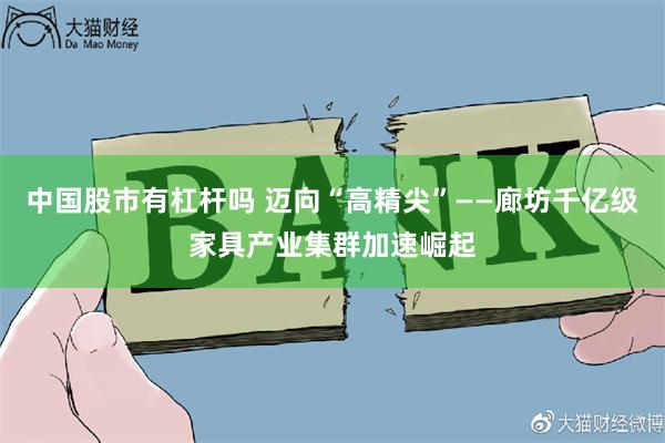 中国股市有杠杆吗 迈向“高精尖”——廊坊千亿级家具产业集群加速崛起