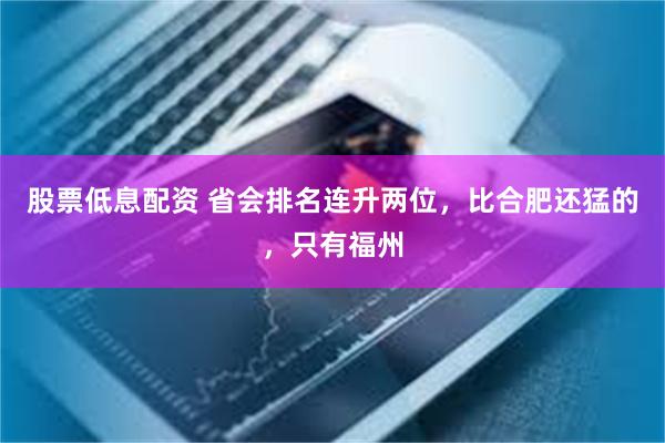 股票低息配资 省会排名连升两位，比合肥还猛的，只有福州