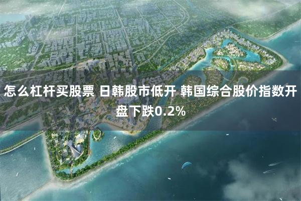 怎么杠杆买股票 日韩股市低开 韩国综合股价指数开盘下跌0.2%