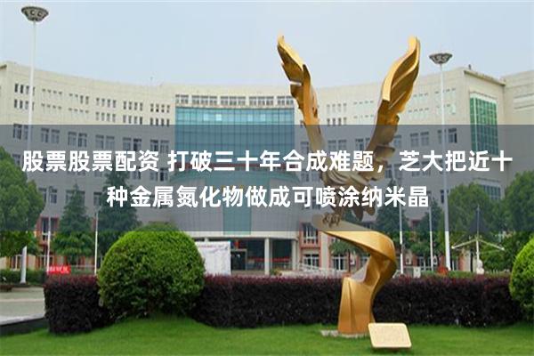 股票股票配资 打破三十年合成难题，芝大把近十种金属氮化物做成可喷涂纳米晶