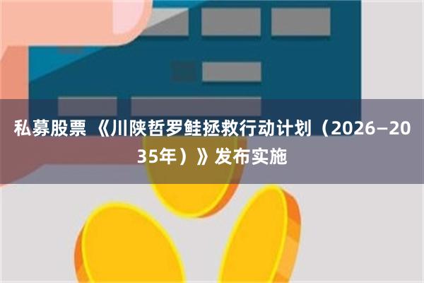 私募股票 《川陕哲罗鲑拯救行动计划（2026—2035年）》发布实施