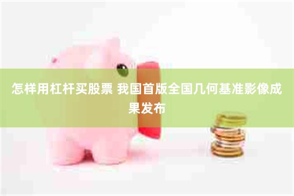 怎样用杠杆买股票 我国首版全国几何基准影像成果发布