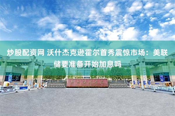炒股配资网 沃什杰克逊霍尔首秀震惊市场：美联储要准备开始加息吗