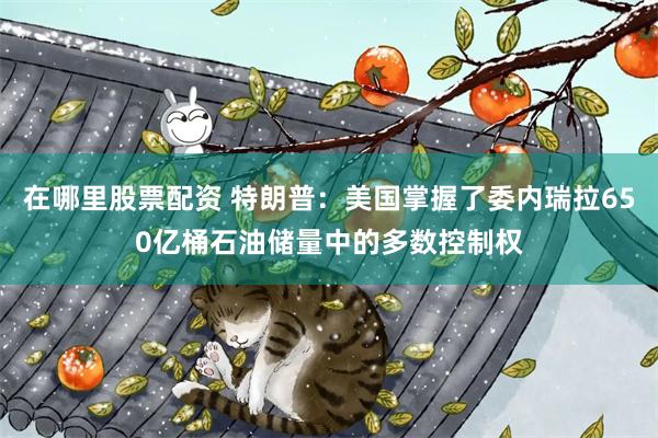 在哪里股票配资 特朗普：美国掌握了委内瑞拉650亿桶石油储量中的多数控制权
