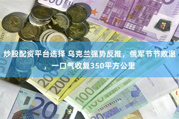 炒股配资平台选择 乌克兰强势反推，俄军节节败退，一口气收复350平方公里
