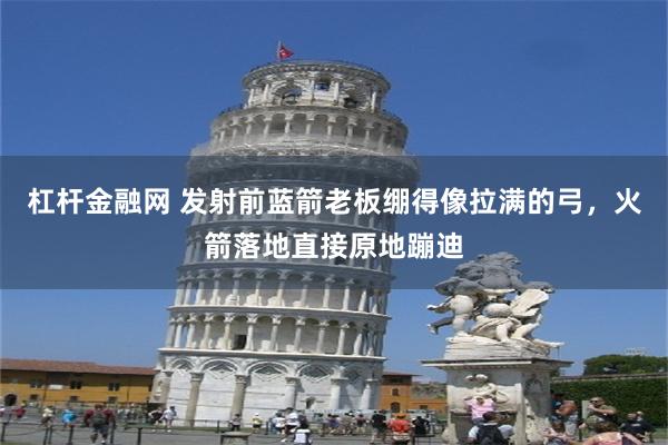 杠杆金融网 发射前蓝箭老板绷得像拉满的弓，火箭落地直接原地蹦迪