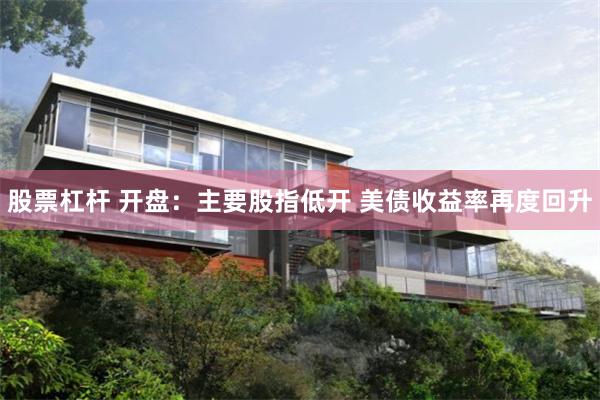 股票杠杆 开盘：主要股指低开 美债收益率再度回升
