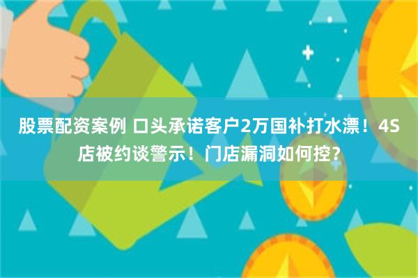 股票配资案例 口头承诺客户2万国补打水漂！4S店被约谈警示！门店漏洞如何控？