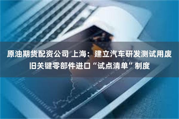 原油期货配资公司 上海：建立汽车研发测试用废旧关键零部件进口“试点清单”制度