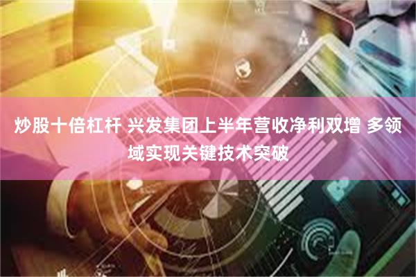 炒股十倍杠杆 兴发集团上半年营收净利双增 多领域实现关键技术突破