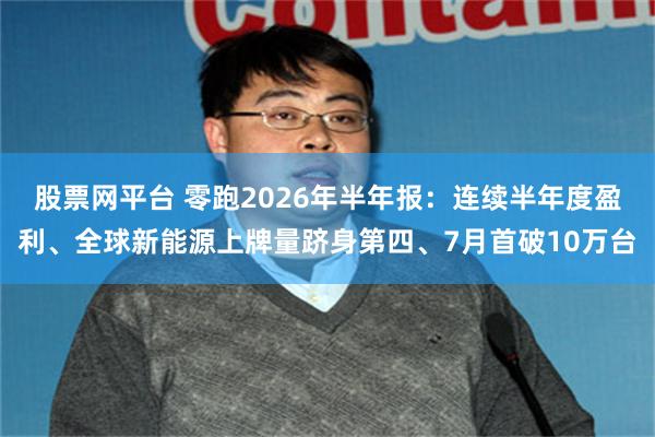 股票网平台 零跑2026年半年报：连续半年度盈利、全球新能源上牌量跻身第四、7月首破10万台