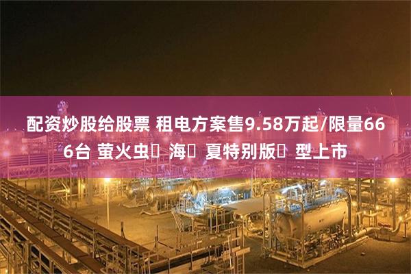 配资炒股给股票 租电方案售9.58万起/限量666台 萤火虫⼼海⻓夏特别版⻋型上市