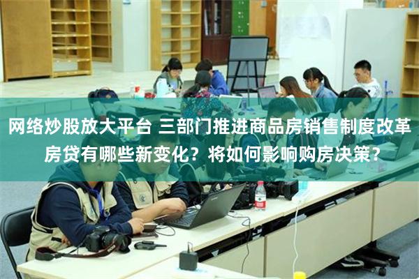 网络炒股放大平台 三部门推进商品房销售制度改革 房贷有哪些新变化？将如何影响购房决策？