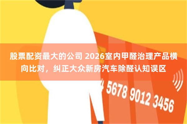 股票配资最大的公司 2026室内甲醛治理产品横向比对，纠正大众新房汽车除醛认知误区
