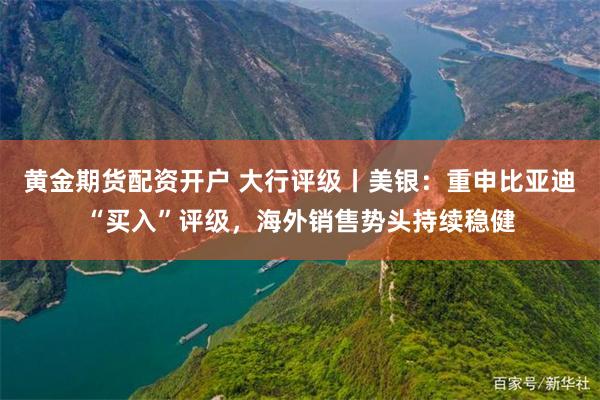 黄金期货配资开户 大行评级丨美银：重申比亚迪“买入”评级，海外销售势头持续稳健