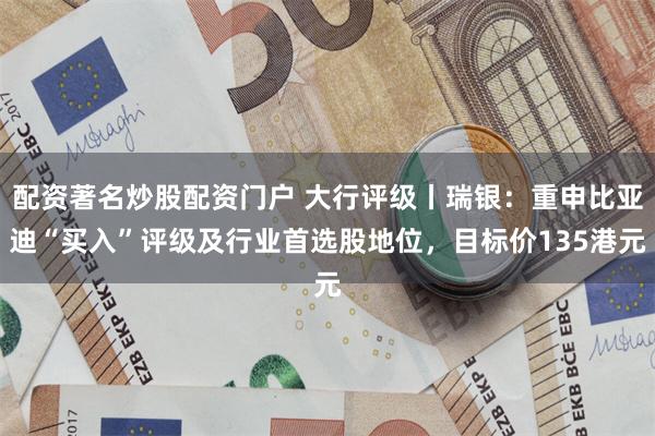 配资著名炒股配资门户 大行评级丨瑞银：重申比亚迪“买入”评级及行业首选股地位，目标价135港元