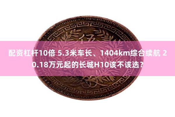 配资杠杆10倍 5.3米车长、1404km综合续航 20.18万元起的长城H10该不该选？